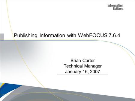 Publishing Information with WebFOCUS 7.6.4 Copyright 2007, Information Builders. Slide 1 Brian Carter Technical Manager January 16, 2007.