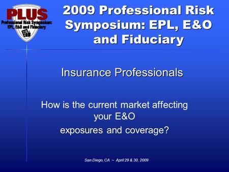 2009 Professional Risk Symposium: EPL, E&O and Fiduciary San Diego, CA ~ April 29 & 30, 2009 Insurance Professionals How is the current market affecting.