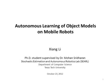 Autonomous Learning of Object Models on Mobile Robots Xiang Li Ph.D. student supervised by Dr. Mohan Sridharan Stochastic Estimation and Autonomous Robotics.