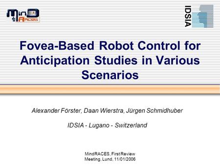 MindRACES, First Review Meeting, Lund, 11/01/2006 Fovea-Based Robot Control for Anticipation Studies in Various Scenarios Alexander Förster, Daan Wierstra,