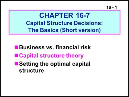 16 - 1 CHAPTER 16-7 Capital Structure Decisions: The Basics (Short version) Business vs. financial risk Capital structure theory Setting the optimal capital.