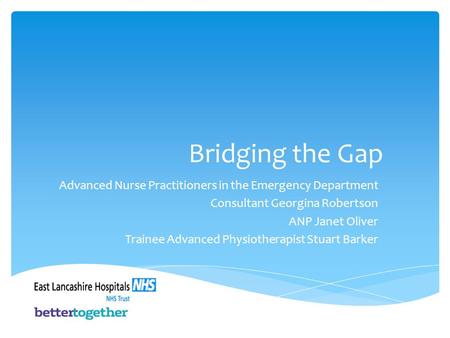 Bridging the Gap Advanced Nurse Practitioners in the Emergency Department Consultant Georgina Robertson ANP Janet Oliver Trainee Advanced Physiotherapist.