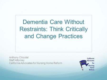 Dementia Care Without Restraints: Think Critically and Change Practices Anthony Chicotel Staff Attorney California Advocates for Nursing Home Reform.