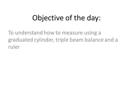 Objective of the day: To understand how to measure using a graduated cylinder, triple beam balance and a ruler.