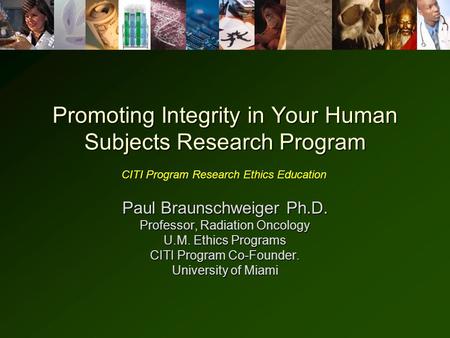 Promoting Integrity in Your Human Subjects Research Program Paul Braunschweiger Ph.D. Professor, Radiation Oncology U.M. Ethics Programs CITI Program Co-Founder.