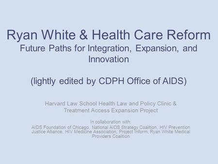 Ryan White & Health Care Reform Future Paths for Integration, Expansion, and Innovation (lightly edited by CDPH Office of AIDS) Harvard Law School Health.