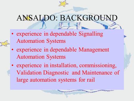 ANSALDO: BACKGROUND experience in dependable Signalling Automation Systems experience in dependable Management Automation Systems experience in installation,