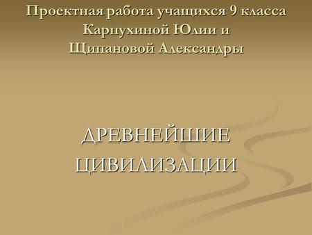 Проектная работа учащихся 9 класса Карпухиной Юлии и Щипановой Александры ДРЕВНЕЙШИЕЦИВИЛИЗАЦИИ.