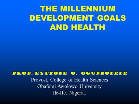 THE MILLENNIUM DEVELOPMENT GOALS AND HEALTH PROF. EYITOPE O. OGUNBODEDE Provost, College of Health Sciences Obafemi Awolowo University Ile-Ife, Nigeria.