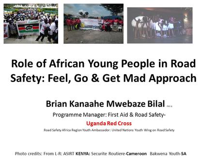 Role of African Young People in Road Safety: Feel, Go & Get Mad Approach Brian Kanaahe Mwebaze Bilal PhD (c) Programme Manager: First Aid & Road Safety-