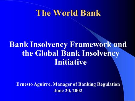 The World Bank Bank Insolvency Framework and the Global Bank Insolvency Initiative Ernesto Aguirre, Manager of Banking Regulation June 20, 2002.