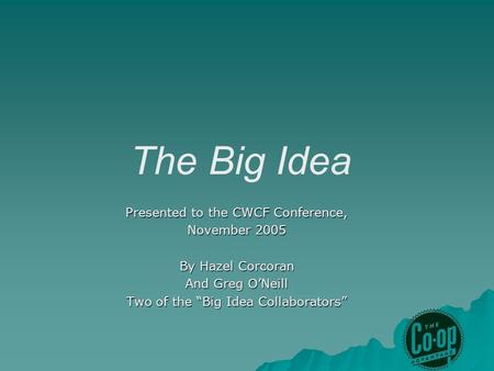 The Big Idea Presented to the CWCF Conference, November 2005 By Hazel Corcoran And Greg O’Neill Two of the “Big Idea Collaborators”