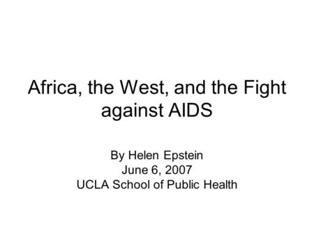 Africa, the West, and the Fight against AIDS By Helen Epstein June 6, 2007 UCLA School of Public Health.