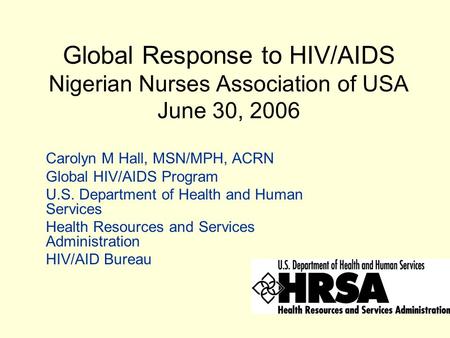 Global Response to HIV/AIDS Nigerian Nurses Association of USA June 30, 2006 Carolyn M Hall, MSN/MPH, ACRN Global HIV/AIDS Program U.S. Department of Health.