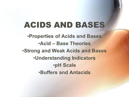 ACIDS AND BASES Properties of Acids and Bases Acid – Base Theories Strong and Weak Acids and Bases Understanding Indicators pH Scale Buffers and Antacids.