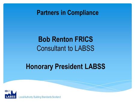 Partners in Compliance Local Authority Building Standards Scotland Bob Renton FRICS Consultant to LABSS Honorary President LABSS.