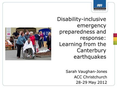 Disability-inclusive emergency preparedness and response: Learning from the Canterbury earthquakes Sarah Vaughan-Jones ACC Christchurch 28-29 May 2012.