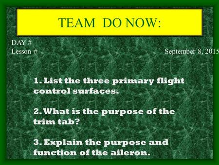 TEAM DO NOW: DAY # Lesson # September 8, 2015 1. List the three primary flight control surfaces. 2. What is the purpose of the trim tab? 3. Explain the.