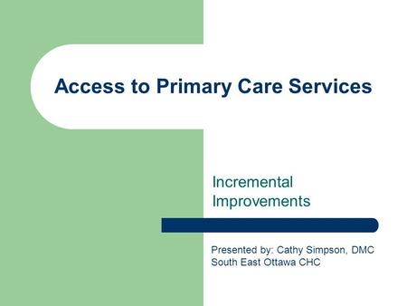 Access to Primary Care Services Incremental Improvements Presented by: Cathy Simpson, DMC South East Ottawa CHC.