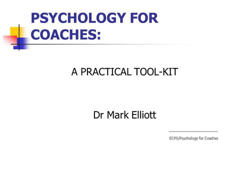 PSYCHOLOGY FOR COACHES: A PRACTICAL TOOL-KIT Dr Mark Elliott ECPS/Psychology for Coaches.