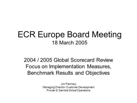 ECR Europe Board Meeting 18 March 2005 2004 / 2005 Global Scorecard Review Focus on Implementation Measures, Benchmark Results and Objectives Jim Flannery.