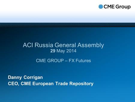 Danny Corrigan CEO, CME European Trade Repository ACI Russia General Assembly 29 May 2014 CME GROUP – FX Futures.