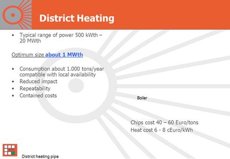 District Heating Typical range of power 500 kWth – 20 MWth Optimum size about 1 MWth Consumption about 1.000 tons/year compatible with local availability.