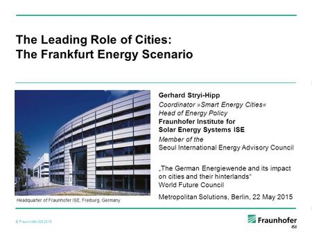 © Fraunhofer ISE 2015 Headquarter of Fraunhofer ISE, Freiburg, Germany The Leading Role of Cities: The Frankfurt Energy Scenario Gerhard Stryi-Hipp Coordinator.