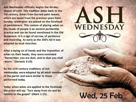 Wed, 25 Feb Ash Wednesday officially begins the 40-day season of Lent. This tradition dates back to the 7th century. Ashes from burned palm leaves, which.