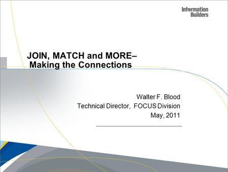 Copyright 2007, Information Builders. Slide 1 JOIN, MATCH and MORE– Making the Connections Walter F. Blood Technical Director, FOCUS Division May, 2011.