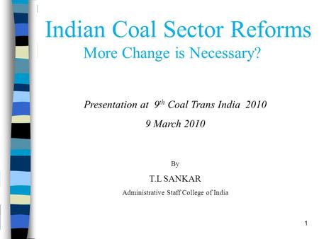 1 Indian Coal Sector Reforms More Change is Necessary? Presentation at 9 th Coal Trans India 2010 9 March 2010 By T.L SANKAR Administrative Staff College.