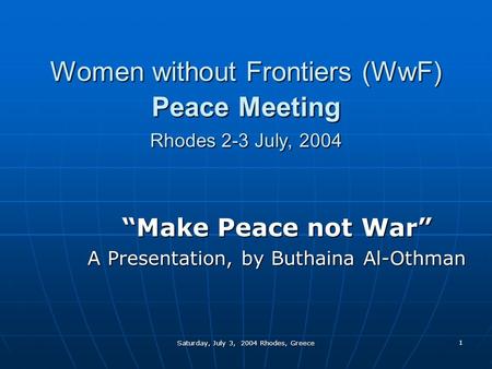 Saturday, July 3, 2004 Rhodes, Greece 1 Women without Frontiers (WwF) Peace Meeting Rhodes 2-3 July, 2004 “Make Peace not War” A Presentation, by Buthaina.