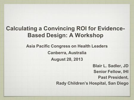 Calculating a Convincing ROI for Evidence- Based Design: A Workshop Asia Pacific Congress on Health Leaders Canberra, Australia August 28, 2013 Blair L.