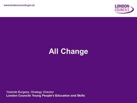 Www.londoncouncils.gov.uk All Change Yolande Burgess, Strategy Director London Councils Young People’s Education and Skills.