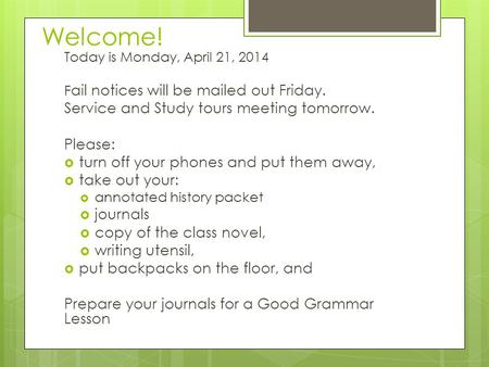 Welcome! Today is Monday, April 21, 2014 F ail notices will be mailed out Friday. Service and Study tours meeting tomorrow. Please:  turn off your phones.