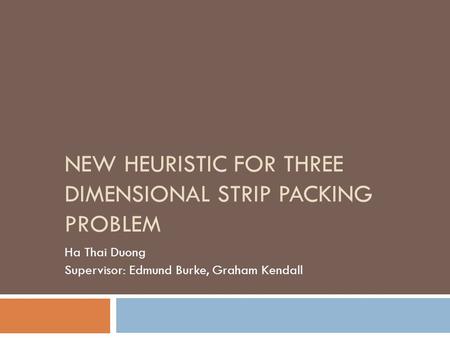 NEW HEURISTIC FOR THREE DIMENSIONAL STRIP PACKING PROBLEM Ha Thai Duong Supervisor: Edmund Burke, Graham Kendall.