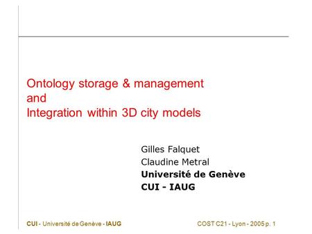 CUI - Université de Genève - IAUGCOST C21 - Lyon - 2005 p. 1 Ontology storage & management and Integration within 3D city models Gilles Falquet Claudine.