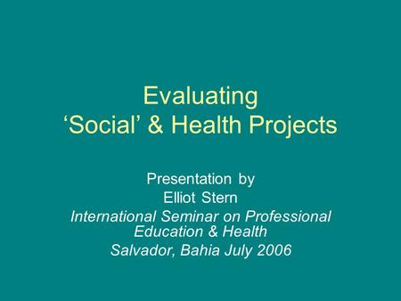 Evaluating ‘Social’ & Health Projects Presentation by Elliot Stern International Seminar on Professional Education & Health Salvador, Bahia July 2006.