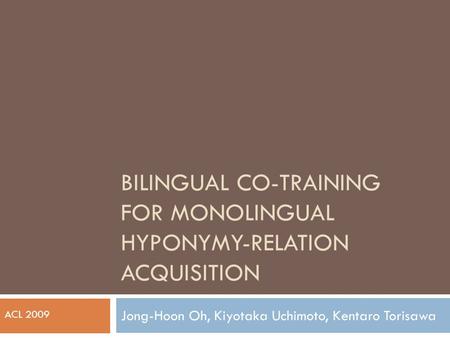 BILINGUAL CO-TRAINING FOR MONOLINGUAL HYPONYMY-RELATION ACQUISITION Jong-Hoon Oh, Kiyotaka Uchimoto, Kentaro Torisawa ACL 2009.