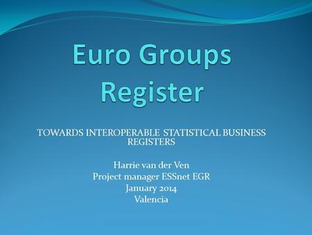 TOWARDS INTEROPERABLE STATISTICAL BUSINESS REGISTERS Harrie van der Ven Project manager ESSnet EGR January 2014 Valencia.