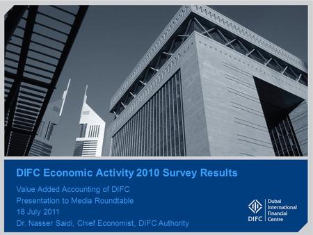 1 DIFC Economic Activity 2010 Survey Results Value Added Accounting of DIFC Presentation to Media Roundtable 18 July 2011 Dr. Nasser Saidi, Chief Economist,