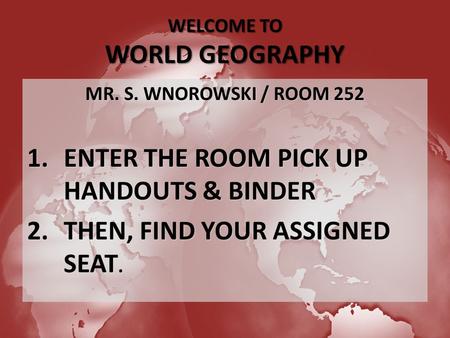 WELCOME TO WORLD GEOGRAPHY MR. S. WNOROWSKI / ROOM 252 1.ENTER THE ROOM PICK UP HANDOUTS & BINDER 2.THEN, FIND YOUR ASSIGNED SEAT.