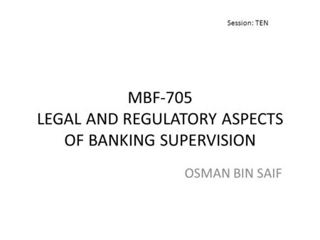 MBF-705 LEGAL AND REGULATORY ASPECTS OF BANKING SUPERVISION OSMAN BIN SAIF Session: TEN.