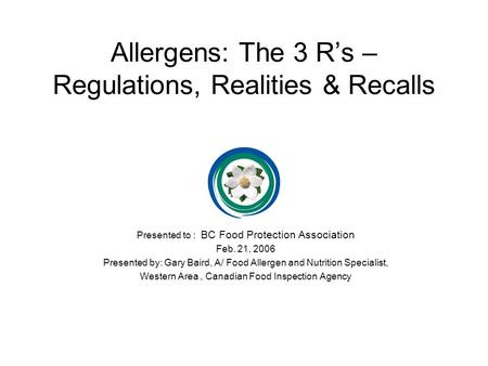 Allergens: The 3 R’s – Regulations, Realities & Recalls Presented to : BC Food Protection Association Feb. 21, 2006 Presented by: Gary Baird, A/ Food Allergen.