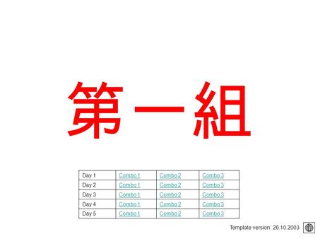 第一組 Template version: 26.10.2003 Day 1Combo 1Combo 2Combo 3 Day 2Combo 1Combo 2Combo 3 Day 3Combo 1Combo 2Combo 3 Day 4Combo 1Combo 2Combo 3 Day 5Combo.