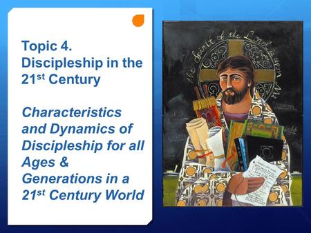 Topic 4. Discipleship in the 21 st Century Characteristics and Dynamics of Discipleship for all Ages & Generations in a 21 st Century World.