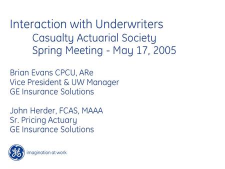 Interaction with Underwriters Casualty Actuarial Society Spring Meeting - May 17, 2005 Brian Evans CPCU, ARe Vice President & UW Manager GE Insurance Solutions.