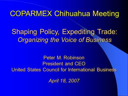 COPARMEX Chihuahua Meeting Shaping Policy, Expediting Trade: Organizing the Voice of Business Peter M. Robinson President and CEO United States Council.