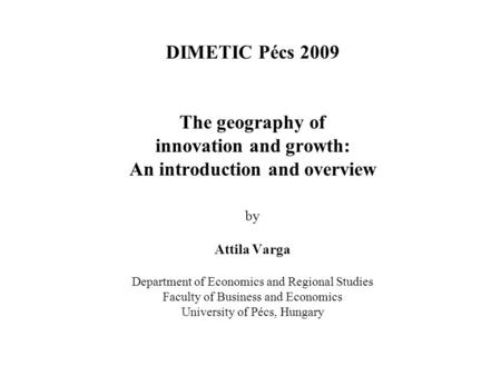 DIMETIC Pécs 2009 The geography of innovation and growth: An introduction and overview by Attila Varga Department of Economics and Regional Studies Faculty.