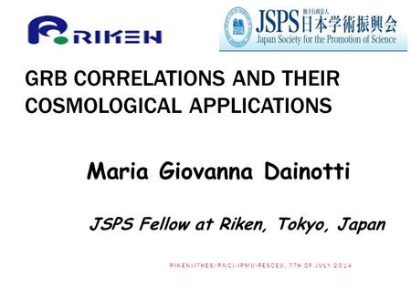 GRB CORRELATIONS AND THEIR COSMOLOGICAL APPLICATIONS Maria Giovanna Dainotti JSPS Fellow at Riken, Tokyo, Japan 1 RIKEN(ITHES/RNC)-IPMU-RESCEU, 7TH OF.